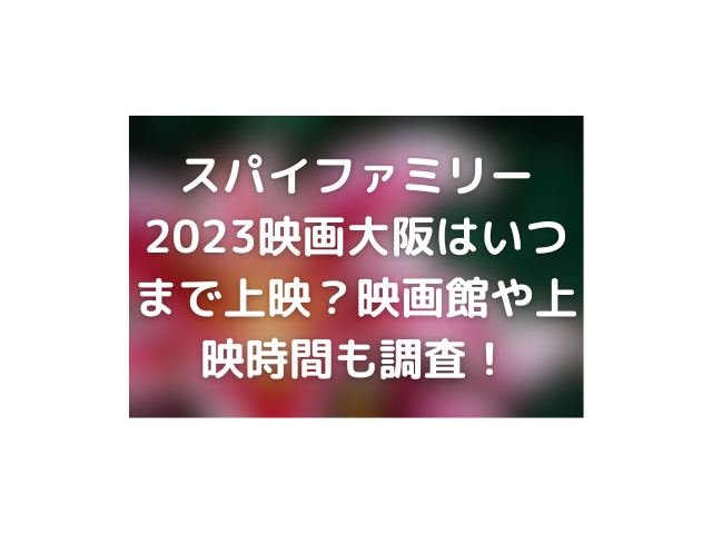 スパイファミリー2023映画大阪はいつまで上映？映画館や上映時間も調査！